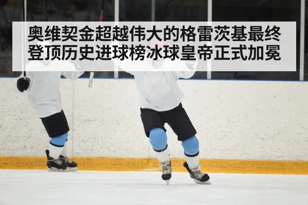 奥维契金超越伟大的格雷茨基最终登顶历史进球榜冰球皇帝正式加冕