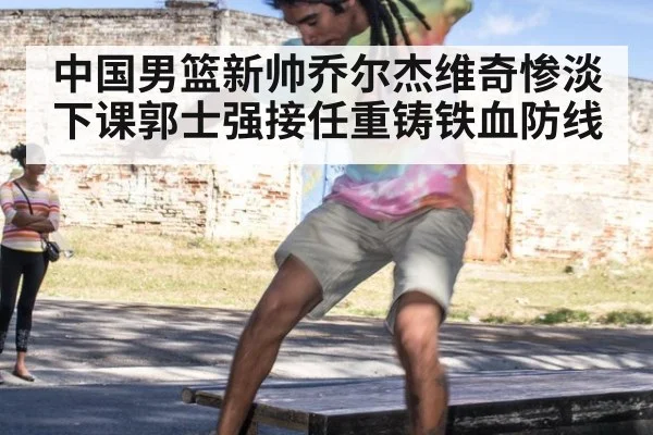 中国男篮新帅乔尔杰维奇惨淡下课郭士强接任重铸铁血防线